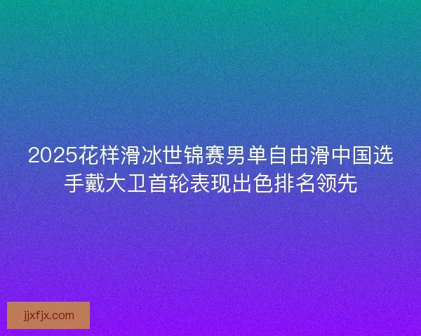 2025花样滑冰世锦赛男单自由滑中国选手戴大卫首轮表现出色排名领先