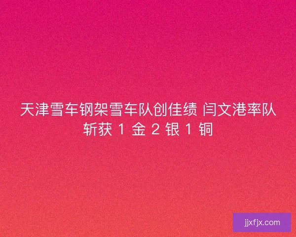 天津雪车钢架雪车队创佳绩 闫文港率队斩获 1 金 2 银 1 铜