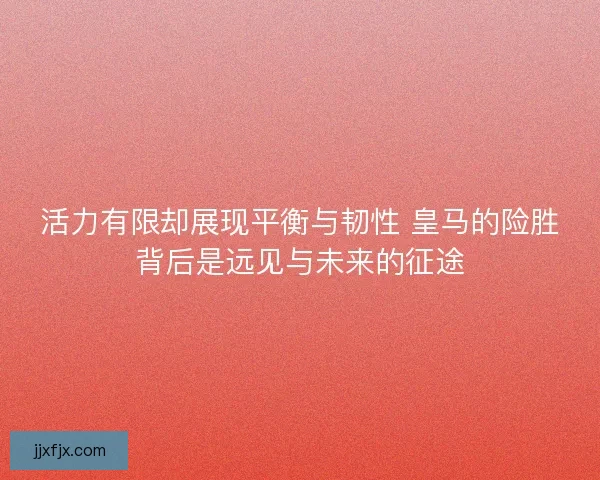 活力有限却展现平衡与韧性 皇马的险胜背后是远见与未来的征途