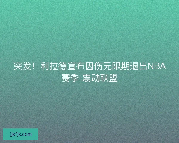 突发！利拉德宣布因伤无限期退出NBA赛季 震动联盟