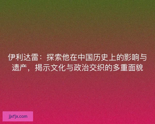 伊利达雷：探索他在中国历史上的影响与遗产，揭示文化与政治交织的多重面貌