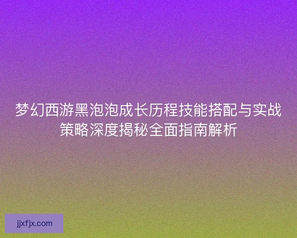梦幻西游黑泡泡成长历程技能搭配与实战策略深度揭秘全面指南解析