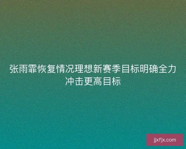 张雨霏恢复情况理想新赛季目标明确全力冲击更高目标