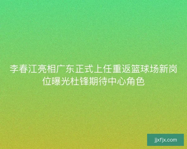 李春江亮相广东正式上任重返篮球场新岗位曝光杜锋期待中心角色