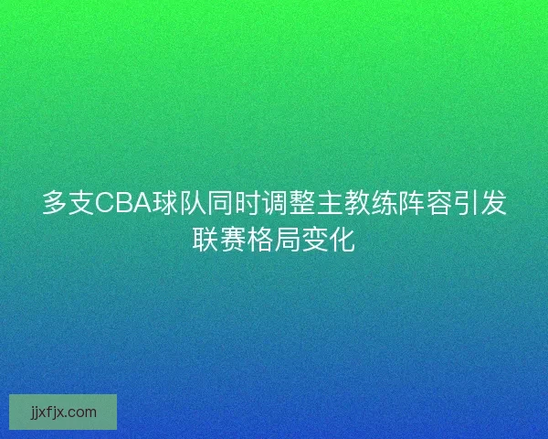 多支CBA球队同时调整主教练阵容引发联赛格局变化