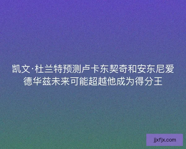 凯文·杜兰特预测卢卡东契奇和安东尼爱德华兹未来可能超越他成为得分王