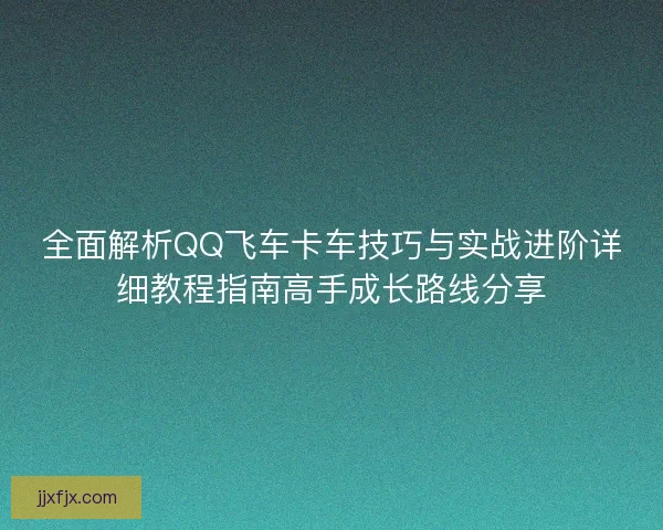 全面解析QQ飞车卡车技巧与实战进阶详细教程指南高手成长路线分享