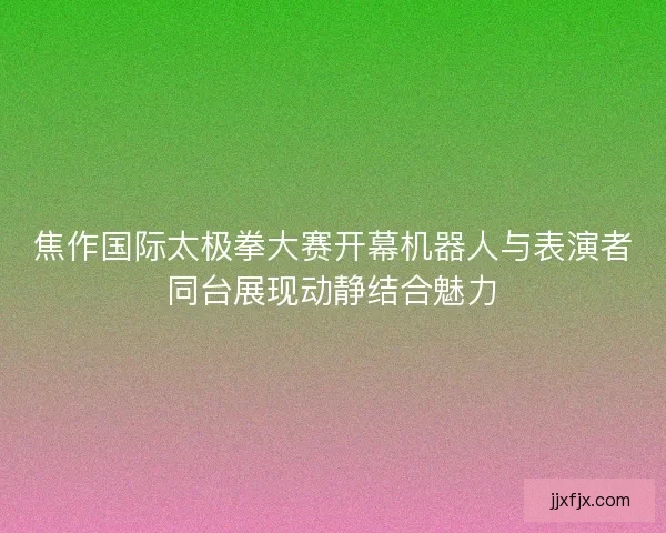 焦作国际太极拳大赛开幕机器人与表演者同台展现动静结合魅力