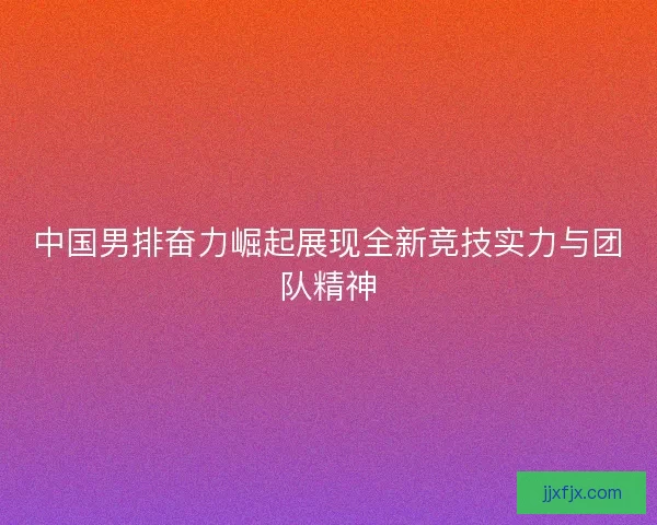 中国男排奋力崛起展现全新竞技实力与团队精神