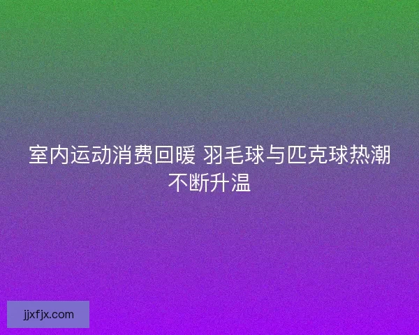 室内运动消费回暖 羽毛球与匹克球热潮不断升温
