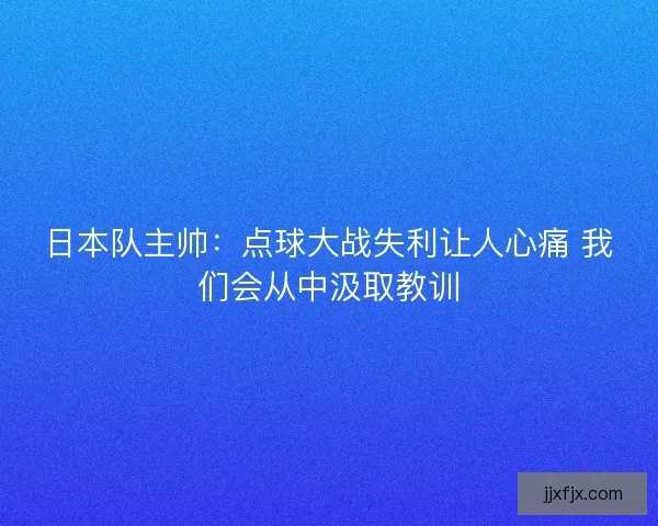 日本队主帅：点球大战失利让人心痛 我们会从中汲取教训