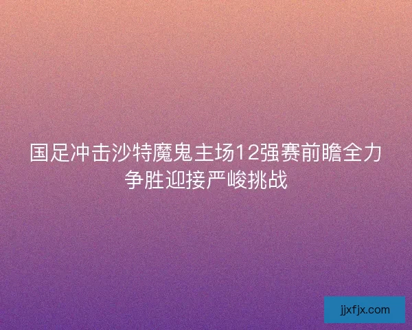 国足冲击沙特魔鬼主场12强赛前瞻全力争胜迎接严峻挑战
