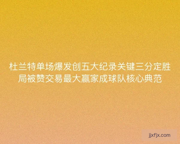 杜兰特单场爆发创五大纪录关键三分定胜局被赞交易最大赢家成球队核心典范