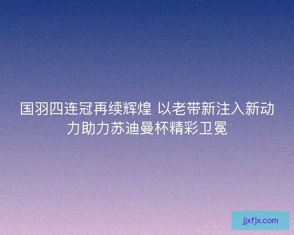 国羽四连冠再续辉煌 以老带新注入新动力助力苏迪曼杯精彩卫冕