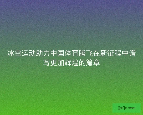 冰雪运动助力中国体育腾飞在新征程中谱写更加辉煌的篇章