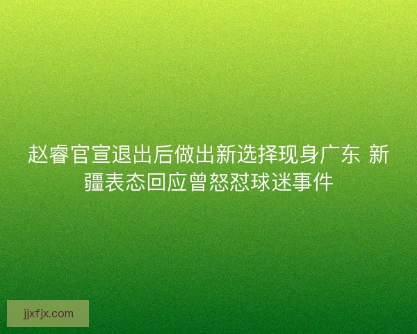 赵睿官宣退出后做出新选择现身广东 新疆表态回应曾怒怼球迷事件